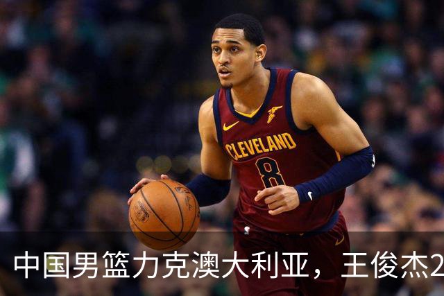 中国男篮力克澳大利亚，王俊杰23+6+4崔永熙12分，胡金秋11+6王浩然10+5